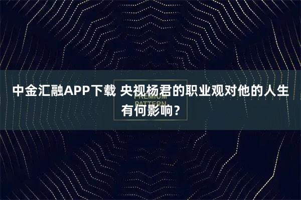中金汇融APP下载 央视杨君的职业观对他的人生有何影响？