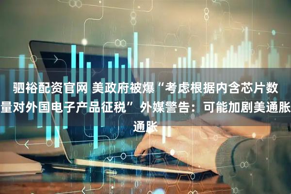 驷裕配资官网 美政府被爆“考虑根据内含芯片数量对外国电子产品征税” 外媒警告：可能加剧美通胀