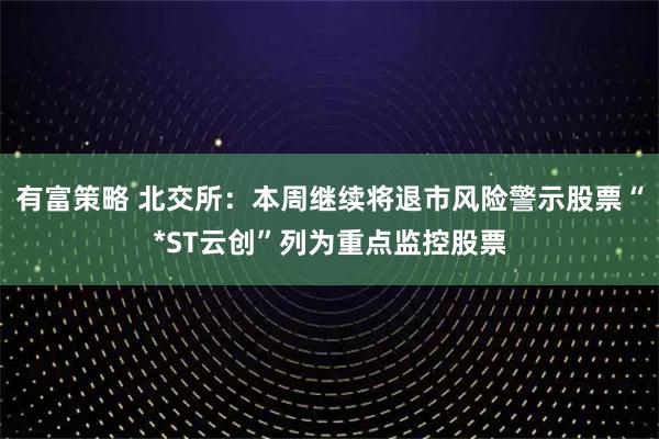 有富策略 北交所：本周继续将退市风险警示股票“*ST云创”列为重点监控股票