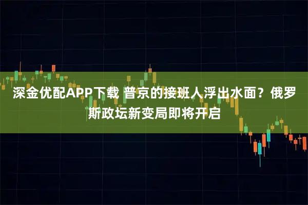 深金优配APP下载 普京的接班人浮出水面？俄罗斯政坛新变局即将开启