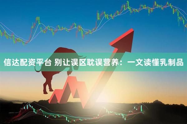 信达配资平台 别让误区耽误营养：一文读懂乳制品