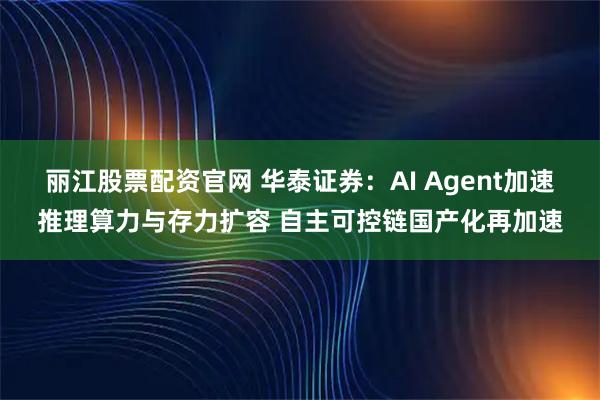 丽江股票配资官网 华泰证券：AI Agent加速推理算力与存力扩容 自主可控链国产化再加速