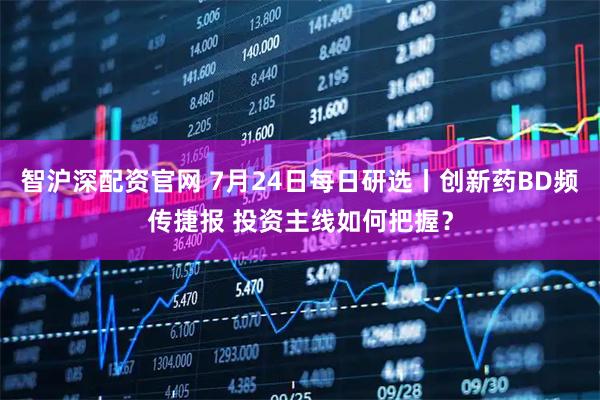 智沪深配资官网 7月24日每日研选丨创新药BD频传捷报 投资主线如何把握？